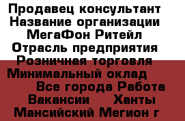 Продавец-консультант › Название организации ­ МегаФон Ритейл › Отрасль предприятия ­ Розничная торговля › Минимальный оклад ­ 35 000 - Все города Работа » Вакансии   . Ханты-Мансийский,Мегион г.